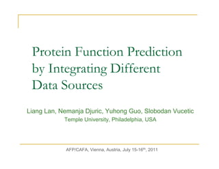 Protein Function Prediction
 by Integrating Different
 Data Sources
Liang Lan, Nemanja Djuric, Yuhong Guo, Slobodan Vucetic
            Temple University, Philadelphia, USA




            AFP/CAFA, Vienna, Austria, July 15-16th, 2011
 