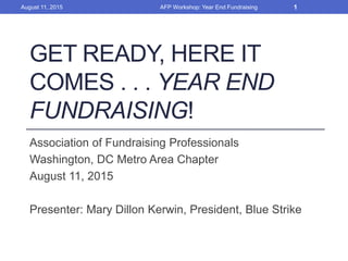 GET READY, HERE IT
COMES . . . YEAR END
FUNDRAISING!
Association of Fundraising Professionals
Washington, DC Metro Area Chapter
August 11, 2015
Presenter: Mary Dillon Kerwin, President, Blue Strike
AFP Workshop: Year End FundraisingAugust 11, 2015 1
 