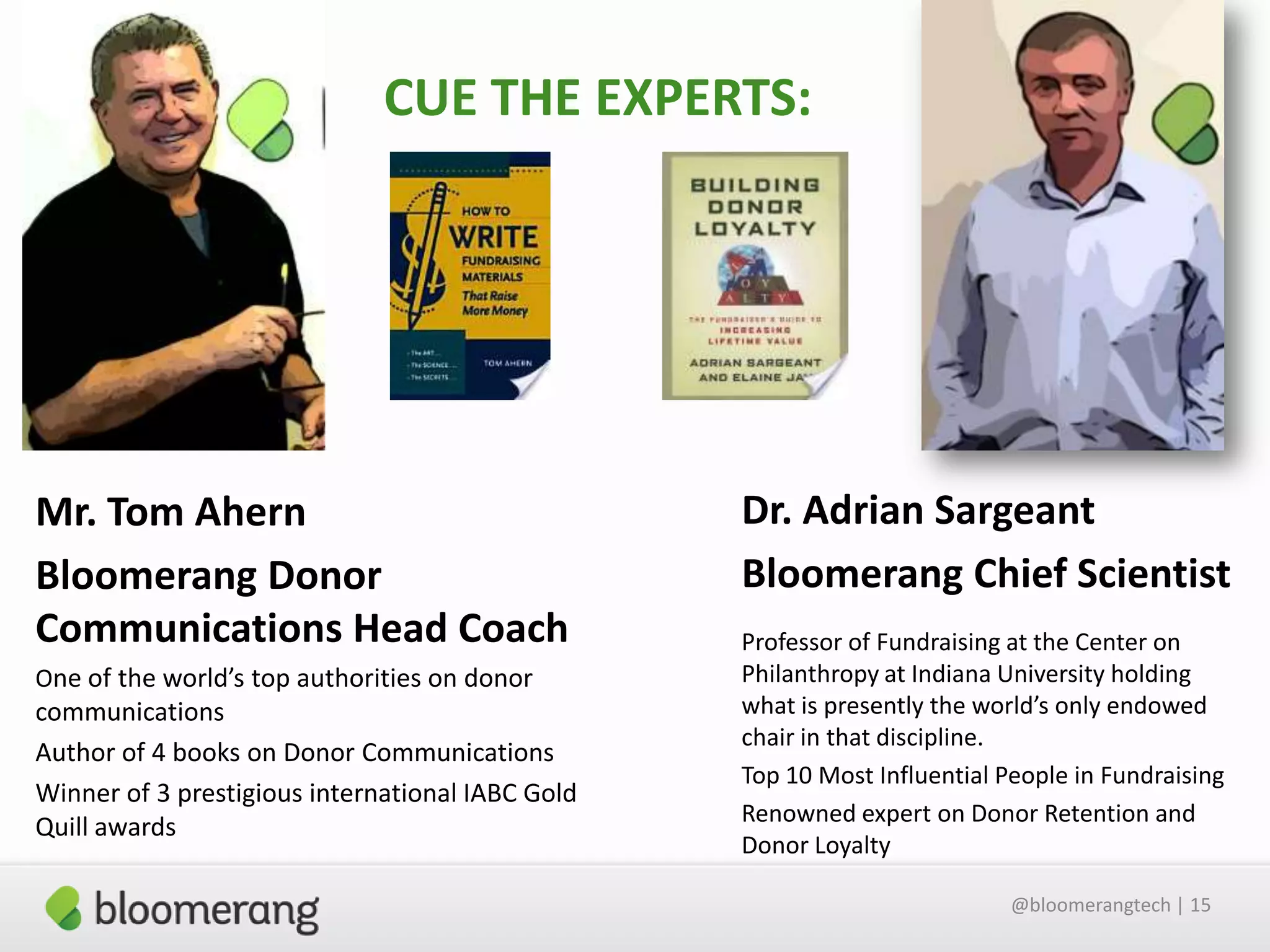 CUE THE EXPERTS:

Mr. Tom Ahern
Bloomerang Donor
Communications Head Coach
One of the world’s top authorities on donor

communications
Author of 4 books on Donor Communications
Winner of 3 prestigious international IABC Gold
Quill awards

Dr. Adrian Sargeant
Bloomerang Chief Scientist
Professor of Fundraising at the Center on
Philanthropy at Indiana University holding
what is presently the world’s only endowed
chair in that discipline.
Top 10 Most Influential People in Fundraising
Renowned expert on Donor Retention and
Donor Loyalty
@bloomerangtech | 15

 