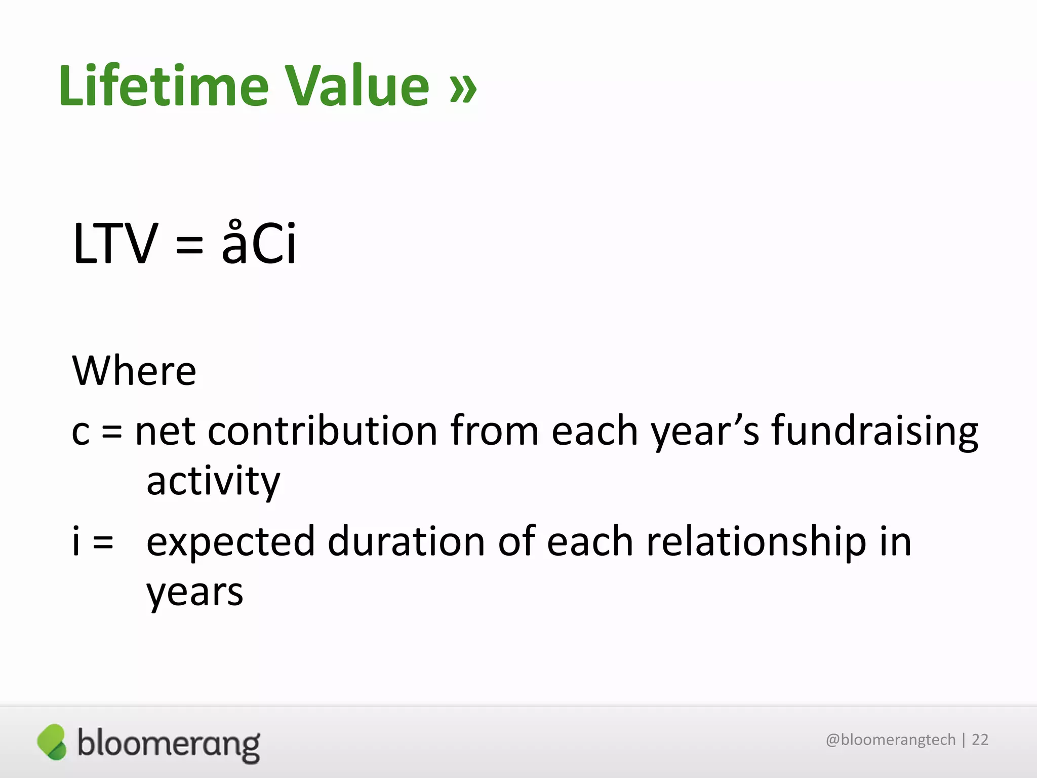 Lifetime Value »
LTV = åCi
Where
c = net contribution from each year’s fundraising
activity
i = expected duration of each relationship in
years
@bloomerangtech | 22

 