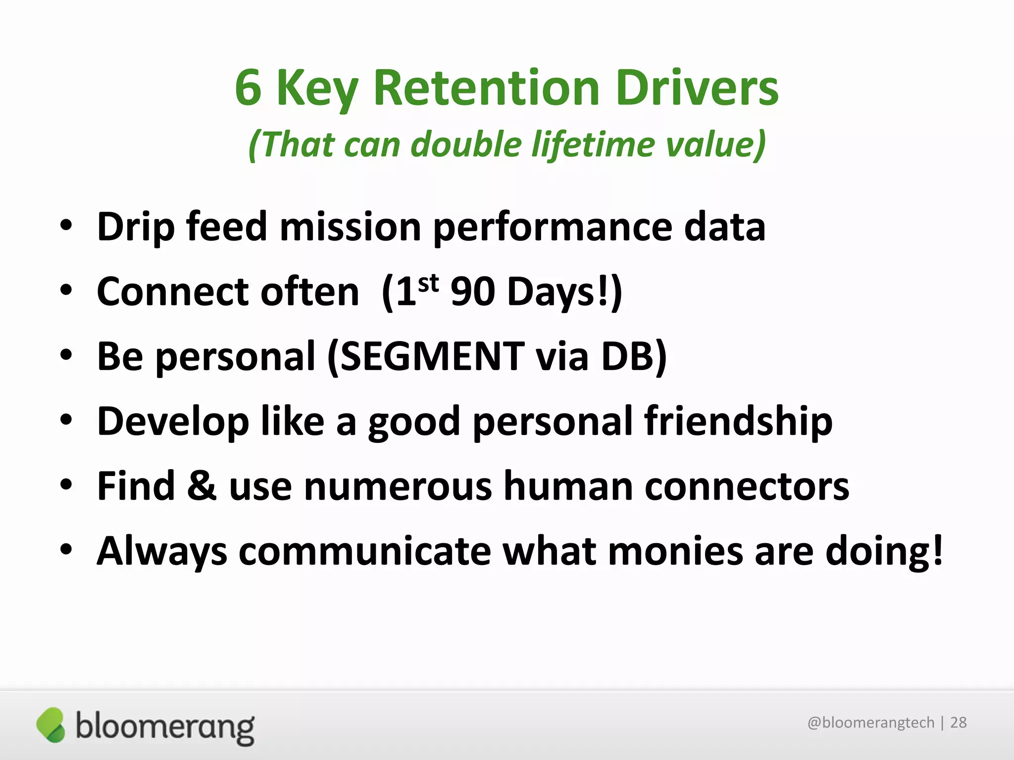 6 Key Retention Drivers
(That can double lifetime value)

•
•
•
•
•
•

Drip feed mission performance data
Connect often (1st 90 Days!)
Be personal (SEGMENT via DB)
Develop like a good personal friendship
Find & use numerous human connectors
Always communicate what monies are doing!

@bloomerangtech | 28

 