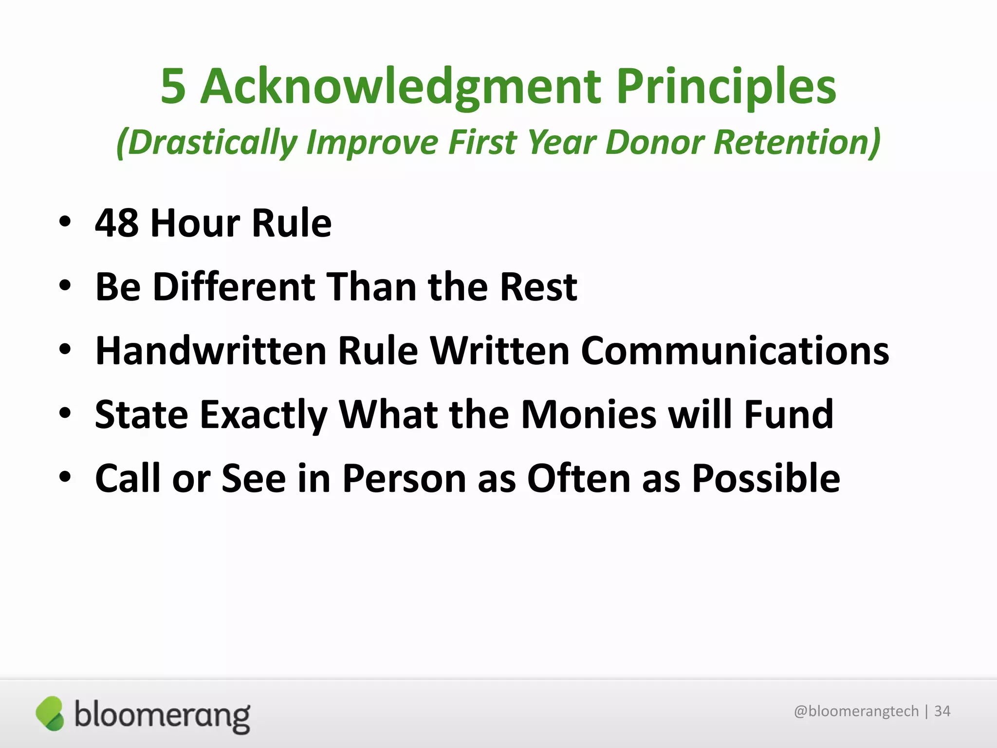5 Acknowledgment Principles
(Drastically Improve First Year Donor Retention)

•
•
•
•
•

48 Hour Rule
Be Different Than the Rest
Handwritten Rule Written Communications
State Exactly What the Monies will Fund
Call or See in Person as Often as Possible

@bloomerangtech | 34

 