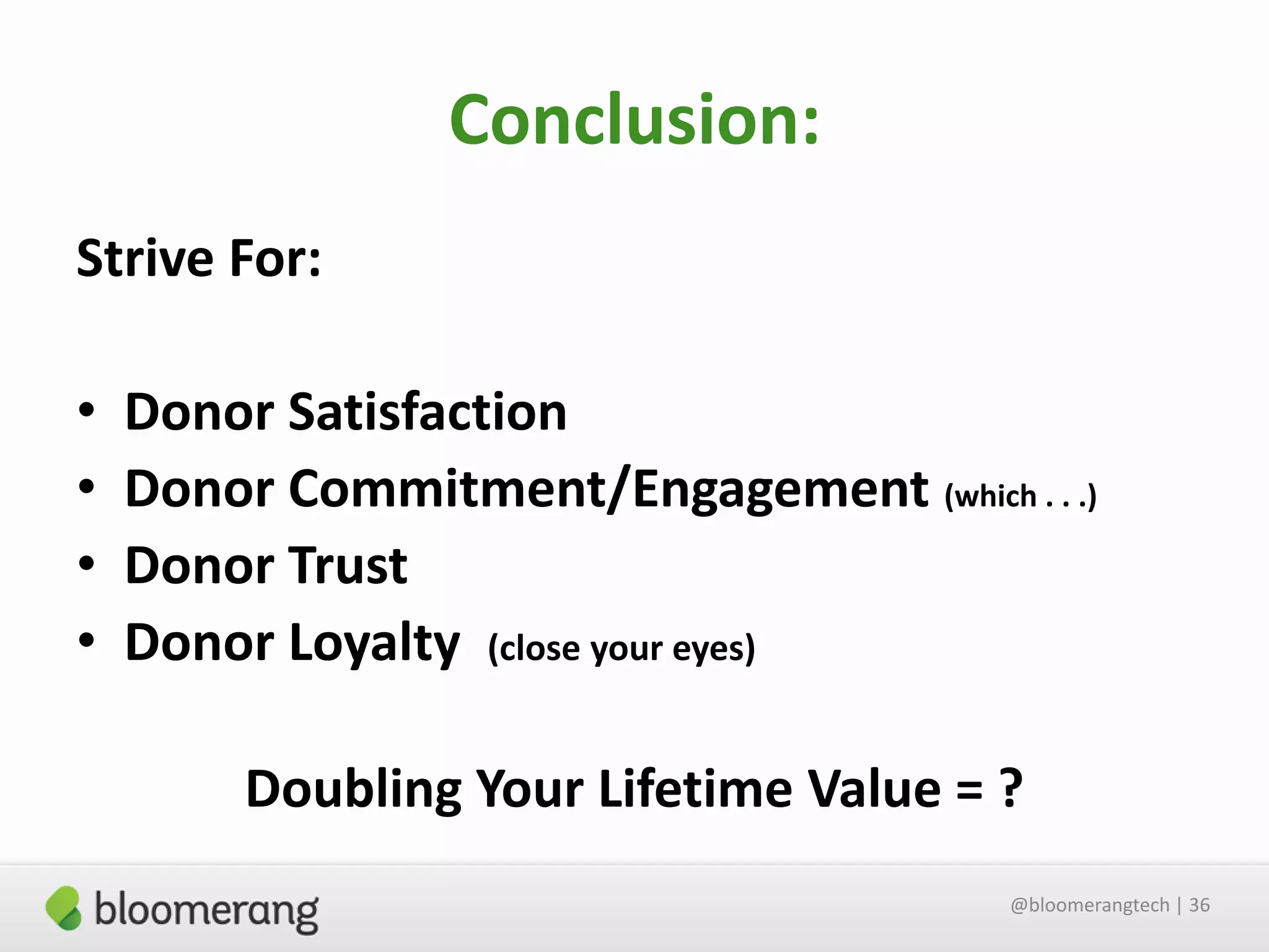 Conclusion:
Strive For:
•
•
•
•

Donor Satisfaction
Donor Commitment/Engagement (which . . .)
Donor Trust
Donor Loyalty (close your eyes)

Doubling Your Lifetime Value = ?
@bloomerangtech | 36

 
