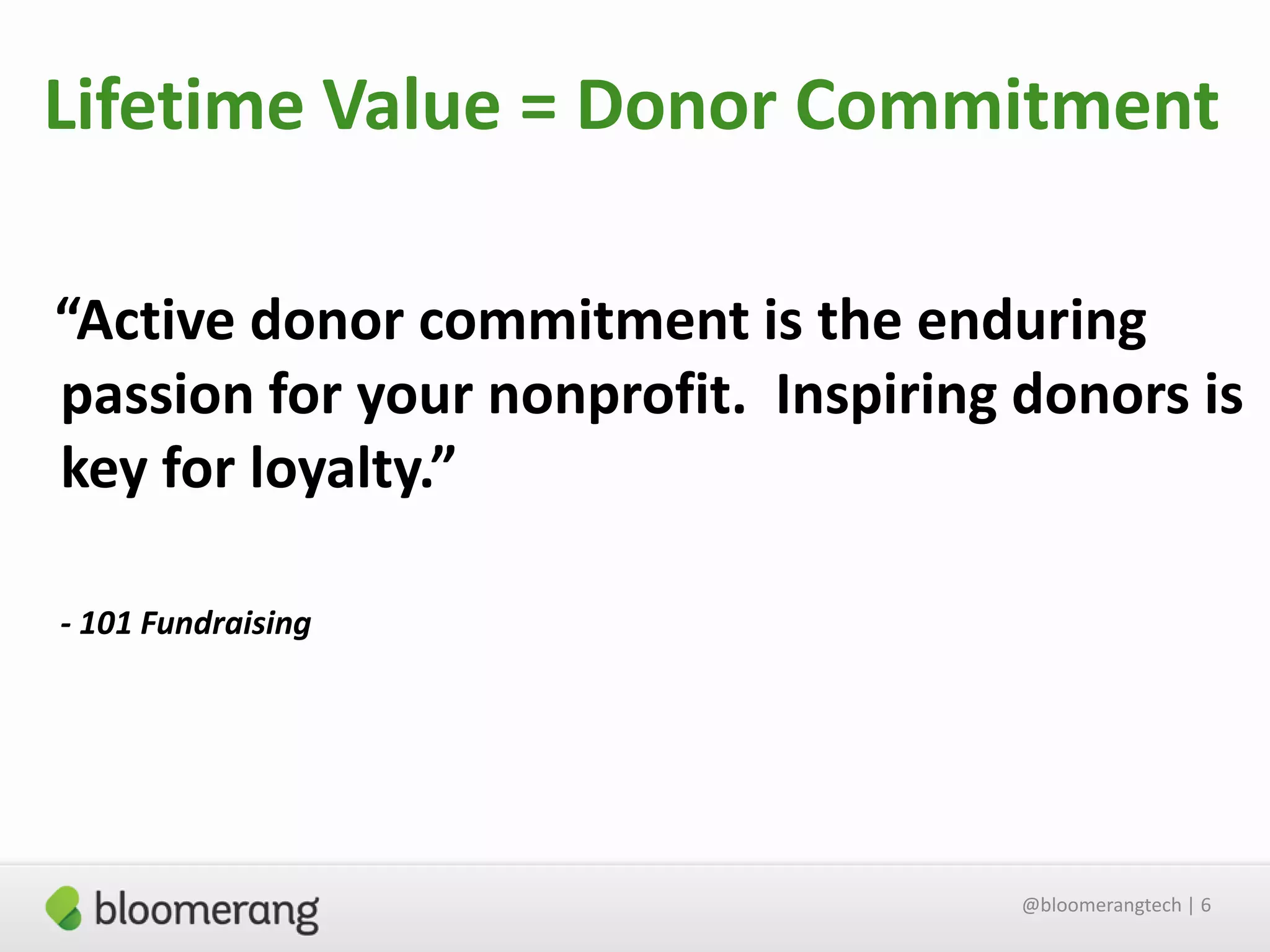 Lifetime Value = Donor Commitment
“Active donor commitment is the enduring
passion for your nonprofit. Inspiring donors is
key for loyalty.”
- 101 Fundraising

@bloomerangtech | 6

 