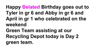 Happy Belated Birthday goes out to
Tyler in gr 6 and Abby in gr 6 and
April in gr 1 who celebrated on the
weekend
Green Team assisting at our
Recycling Depot today is Day 2
green team.
 