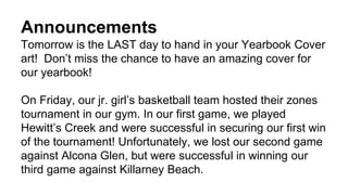 Announcements
Tomorrow is the LAST day to hand in your Yearbook Cover
art! Don’t miss the chance to have an amazing cover for
our yearbook!
On Friday, our jr. girl’s basketball team hosted their zones
tournament in our gym. In our first game, we played
Hewitt’s Creek and were successful in securing our first win
of the tournament! Unfortunately, we lost our second game
against Alcona Glen, but were successful in winning our
third game against Killarney Beach.
 