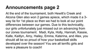 Announcements page 2
At the end of the tournament, both Hewitt’s Creek and
Alcona Glen also won 2 games apiece, which made it a 3-
way tie for 1st place so then we had to look at our point
differences between our games. Due to this technicality,
our girls unfortunately just missed out on advancing from
our zones tournament. Madi, Kyla, Holly, Hannah, Kassie,
Kalle, Kaitlyn, Amy, Hailey, Emma, Katerina, and Alex, you
should all be so proud of how your basketball skills
developed over the season! You are all terrific girls and
were a pleasure to coach!
 