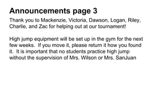 Announcements page 3
Thank you to Mackenzie, Victoria, Dawson, Logan, Riley,
Charlie, and Zac for helping out at our tournament!
High jump equipment will be set up in the gym for the next
few weeks. If you move it, please return it how you found
it. It is important that no students practice high jump
without the supervision of Mrs. Wilson or Mrs. SanJuan
 