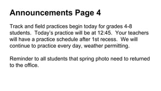 Announcements Page 4
Track and field practices begin today for grades 4-8
students. Today’s practice will be at 12:45. Your teachers
will have a practice schedule after 1st recess. We will
continue to practice every day, weather permitting.
Reminder to all students that spring photo need to returned
to the office.
 
