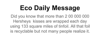 Eco Daily Message
Did you know that more than 2 00 000 000
Hersheys kisses are wrapped each day
using 133 square miles of tinfoil. All that foil
is recyclable but not many people realize it.
 