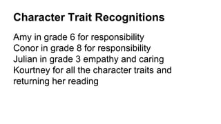 Character Trait Recognitions
Amy in grade 6 for responsibility
Conor in grade 8 for responsibility
Julian in grade 3 empathy and caring
Kourtney for all the character traits and
returning her reading
 