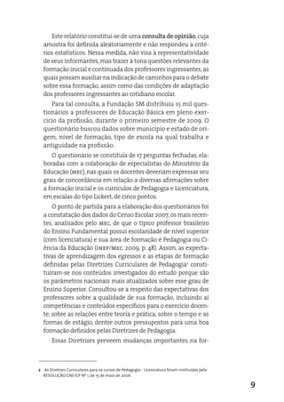 este relatório constitui-se de uma consulta de opinião, cuja
  amostra foi definida aleatoriamente e não respondeu a crité-
  rios estatísticos. Nessa medida, não visa à representatividade
  de seus informantes, mas trazer à tona questões relevantes da
  formação inicial e continuada dos professores ingressantes, as
  quais possam auxiliar na indicação de caminhos para o debate
  sobre essa formação, assim como das condições de adaptação
  dos professores ingressantes ao cotidiano escolar.
     Para tal consulta, a Fundação SM distribuiu 15 mil ques-
  tionários a professores de educação Básica em pleno exer-
  cício da profissão, durante o primeiro semestre de 2009. O
  questionário buscou dados sobre município e estado de ori-
  gem, nível de formação, tipo de escola na qual trabalha e
  antiguidade na profissão.
     O questionário se constituía de 17 perguntas fechadas, ela-
  boradas com a colaboração de especialistas do Ministério da
  educação (mec), nas quais os docentes deveriam expressar seu
  grau de concordância em relação a diversas afirmações sobre
  a formação inicial e os currículos de Pedagogia e Licenciatura,
  em escalas do tipo Lickert, de cinco pontos.
      O ponto de partida para a elaboração dos questionários foi
  a constatação dos dados do Censo escolar 2007, os mais recen-
  tes, analisados pelo mec, de que o típico professor brasileiro
  do ensino Fundamental possui escolaridade de nível superior
  (com licenciatura) e sua área de formação é Pedagogia ou Ci-
  ência da educação (inep/mec, 2009, p. 48). assim, as expecta-
  tivas de aprendizagem dos egressos e as etapas de formação
  definidas pelas diretrizes Curriculares de Pedagogia2 consti-
  tuíram-se nos conteúdos investigados do estudo porque são
  os parâmetros nacionais mais atualizados sobre esse grau de
  ensino Superior. Consultou-se a respeito das expectativas dos
  professores sobre a qualidade de sua formação, incluindo aí
  competências e conteúdos específicos para o exercício docen-
  te, sobre as relações entre teoria e prática, sobre o tempo e as
  formas de estágio, dentre outros pressupostos para uma boa
  formação definidos pelas diretrizes de Pedagogia.
       essas diretrizes preveem mudanças importantes na for-



2 As Diretizes Curriculares para os cursos de Pedagogia - Licenciatura foram instituídas pela
  RESOLUÇÃO CNE/CP Nº 1, de 15 de maio de 2006.

                                                                                                9
 