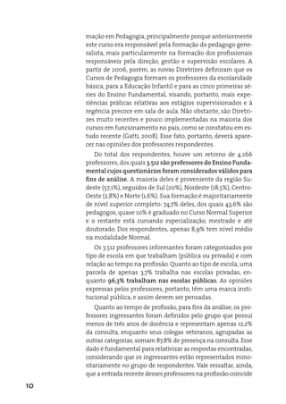 mação em Pedagogia, principalmente porque anteriormente
     este curso era responsável pela formação do pedagogo gene-
     ralista, mais particularmente na formação dos profissionais
     responsáveis pela direção, gestão e supervisão escolares. a
     partir de 2006, porém, as novas diretrizes definiram que os
     Cursos de Pedagogia formam os professores da escolaridade
     básica, para a educação infantil e para as cinco primeiras sé-
     ries do ensino Fundamental, visando, portanto, mais expe-
     riências práticas relativas aos estágios supervisionados e à
     regência precoce em sala de aula. Não obstante, são diretri-
     zes muito recentes e pouco implementadas na maioria dos
     cursos em funcionamento no país, como se constatou em es-
     tudo recente (Gatti, 2008). esse fato, portanto, deverá apare-
     cer nas opiniões dos professores respondentes.
        do total dos respondentes, houve um retorno de 4.266
     professores, dos quais 3.512 são professores do Ensino Funda-
     mental cujos questionários foram considerados válidos para
     fins de análise. a maioria deles é proveniente da região Su-
     deste (57,1%), seguidos de Sul (20%), Nordeste (18,5%), Centro-
     Oeste (2,8%) e Norte (1,6%). Sua formação é majoritariamente
     de nível superior completo: 74,7% deles, dos quais 43,6% são
     pedagogos, quase 10% é graduado no Curso Normal Superior
     e o restante está cursando especialização, mestrado e até
     doutorado. dos respondentes, apenas 8,9% tem nível médio
     na modalidade Normal.
        Os 3.512 professores informantes foram categorizados por
     tipo de escola em que trabalham (pública ou privada) e com
     relação ao tempo na profissão. Quanto ao tipo de escola, uma
     parcela de apenas 3,7% trabalha nas escolas privadas, en-
     quanto 96,3% trabalham nas escolas públicas. as opiniões
     expressas pelos professores, portanto, têm uma marca insti-
     tucional pública, e assim devem ser pensadas.
         Quanto ao tempo de profissão, para fins da análise, os pro-
     fessores ingressantes foram definidos pelo grupo que possui
     menos de três anos de docência e representam apenas 12,2%
     da consulta, enquanto seus colegas veteranos, agrupadas as
     outras categorias, somam 87,8% de presença na consulta. esse
     dado é fundamental para relativizar as respostas encontradas,
     considerando que os ingressantes estão representados mino-
     ritariamente no grupo de respondentes. Vale ressaltar, ainda,
     que a entrada recente desses professores na profissão coincide
10
 