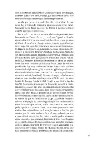 com a existência das diretrizes Curriculares para a Pedagogia,
que têm apenas três anos, ou seja, que as diretrizes ainda não
tiveram impacto na formação destes respondentes.
   ainda que nossos respondentes não representem de ma-
neira fiel a realidade brasileira, apresentamos breve carac-
terização dessa faixa docente, de forma a auxiliar o leitor
quanto às opiniões expressas.
    de acordo com estudo recente elaborado pelo mec, com
base no Censo escolar de 2007, o professor “típico” no Brasil é
do sexo feminino, de nacionalidade brasileira e tem 30 anos
de idade. a raça/cor é não-declarada, possui escolaridade de
nível superior (com licenciatura) e sua área de formação é
Pedagogia ou Ciência da educação. Leciona, predominante-
mente, a disciplina Língua/Literatura Portuguesa, trabalha
em apenas uma escola, de localização urbana, e é responsável
por uma turma com 35 alunos em média. No ensino Funda-
mental, aparecem diferenças interessantes entre os profes-
sores dos anos iniciais e os dos anos finais. Cerca de 70% dos
professores dos anos iniciais atuam em apenas uma turma e
são multidisciplinares (73%), enquanto 43% dos professores
dos anos finais atuam em mais de cinco turmas, porém com
uma única disciplina (60%). Os docentes que trabalham em
duas ou mais escolas só ultrapassam 10% do total nos anos
finais do ensino Fundamental (15,3%) e no ensino Médio
(13,4%). do mesmo modo que na educação infantil, a maio-
ria dos professores dos anos iniciais do ensino Fundamental
apresenta formação adequada para o exercício do magistério
(87%). Nos anos finais, o percentual de docentes com forma-
ção que atende aos requisitos da LdB ainda é elevado, embo-
ra menor do que na fase anterior (73,4%). a análise realizada
sobre a adequação do curso de graduação dos professores às
disciplinas em que atuam, ainda que apenas exploratória,
pode significar o primeiro passo rumo ao mapeamento mais
efetivo das necessidades de formação docente, das discipli-
nas em que há maior carência de professores, das demandas
e necessidades das redes de ensino e, ainda, pode embasar a
discussão sobre propostas de formação inicial e continuada
desses profissionais. Os dados evidenciam aspectos positivos,
como o elevado número de professores com graduação e li-
cenciatura em todas as etapas da educação básica, ainda que
haja descompasso entre a formação do docente e a disciplina

                                                                  11
 