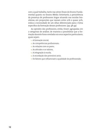 com a qual trabalha, tanto nas séries finais do ensino Funda-
     mental quanto no ensino Médio. entretanto, a persistência
     da presença de professores leigos atuando nas escolas bra-
     sileiras, em proporções que variam entre 10% e quase 30%,
     indica a necessidade de um olhar diferenciado para o tema
     específico da formação desses professores. (pp. 48-49)
        as opiniões dos professores, então, foram agrupadas em
     7 categorias de análise, de maneira a possibilitar que a for-
     mação docente fosse revelada nos seus aspectos particulares,
     quais sejam:
        1.   a formação inicial;
        2.   as competências profissionais;
        3.   as relações com os pares;
        4.   as atitudes e os valores;
        5.   a integração à escola;
        6.   a recordação dos primeiros anos;
        7.   Os fatores que influenciam a qualidade do professorado.




12
 
