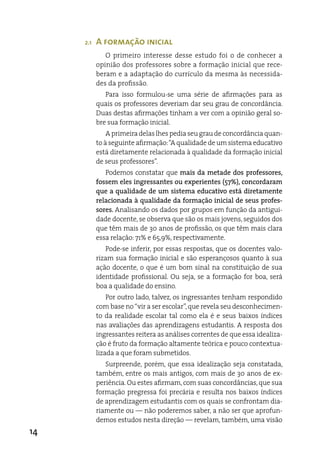 2.1   A formação inicial
              O primeiro interesse desse estudo foi o de conhecer a
           opinião dos professores sobre a formação inicial que rece-
           beram e a adaptação do currículo da mesma às necessida-
           des da profissão.
              Para isso formulou-se uma série de afirmações para as
           quais os professores deveriam dar seu grau de concordância.
           duas destas afirmações tinham a ver com a opinião geral so-
           bre sua formação inicial.
               a primeira delas lhes pedia seu grau de concordância quan-
           to à seguinte afirmação: “a qualidade de um sistema educativo
           está diretamente relacionada à qualidade da formação inicial
           de seus professores”.
              Podemos constatar que mais da metade dos professores,
           fossem eles ingressantes ou experientes (57%), concordaram
           que a qualidade de um sistema educativo está diretamente
           relacionada à qualidade da formação inicial de seus profes-
           sores. analisando os dados por grupos em função da antigui-
           dade docente, se observa que são os mais jovens, seguidos dos
           que têm mais de 30 anos de profissão, os que têm mais clara
           essa relação: 71% e 65,9%, respectivamente.
              Pode-se inferir, por essas respostas, que os docentes valo-
           rizam sua formação inicial e são esperançosos quanto à sua
           ação docente, o que é um bom sinal na constituição de sua
           identidade profissional. Ou seja, se a formação for boa, será
           boa a qualidade do ensino.
               Por outro lado, talvez, os ingressantes tenham respondido
           com base no “vir a ser escolar”, que revela seu desconhecimen-
           to da realidade escolar tal como ela é e seus baixos índices
           nas avaliações das aprendizagens estudantis. a resposta dos
           ingressantes reitera as análises correntes de que essa idealiza-
           ção é fruto da formação altamente teórica e pouco contextua-
           lizada a que foram submetidos.
              Surpreende, porém, que essa idealização seja constatada,
           também, entre os mais antigos, com mais de 30 anos de ex-
           periência. Ou estes afirmam, com suas concordâncias, que sua
           formação pregressa foi precária e resulta nos baixos índices
           de aprendizagem estudantis com os quais se confrontam dia-
           riamente ou — não poderemos saber, a não ser que aprofun-
           demos estudos nesta direção — revelam, também, uma visão
14
 