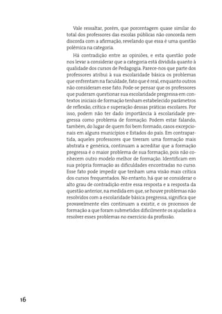 Vale ressaltar, porém, que porcentagem quase similar do
     total dos professores das escolas públicas não concorda nem
     discorda com a afirmação, revelando que essa é uma questão
     polêmica na categoria.
        Há contradição entre as opiniões, e esta questão pode
     nos levar a considerar que a categoria está dividida quanto à
     qualidade dos cursos de Pedagogia. Parece-nos que parte dos
     professores atribui à sua escolaridade básica os problemas
     que enfrentam na faculdade, fato que é real, enquanto outros
     não consideram esse fato. Pode-se pensar que os professores
     que puderam questionar sua escolaridade pregressa em con-
     textos iniciais de formação tenham estabelecido parâmetros
     de reflexão, crítica e superação dessas práticas escolares. Por
     isso, podem não ter dado importância à escolaridade pre-
     gressa como problema de formação. Podem estar falando,
     também, do lugar de quem foi bem formado, casos excepcio-
     nais em alguns municípios e estados do país. em contrapar-
     tida, aqueles professores que tiveram uma formação mais
     abstrata e genérica, continuam a acreditar que a formação
     pregressa é o maior problema de sua formação, pois não co-
     nhecem outro modelo melhor de formação. identificam em
     sua própria formação as dificuldades encontradas no curso.
     esse fato pode impedir que tenham uma visão mais crítica
     dos cursos frequentados. No entanto, há que se considerar o
     alto grau de contradição entre essa resposta e a resposta da
     questão anterior, na medida em que, se houve problemas não
     resolvidos com a escolaridade básica pregressa, significa que
     provavelmente eles continuam a existir, e os processos de
     formação a que foram submetidos dificilmente os ajudarão a
     resolver esses problemas no exercício da profissão.




16
 