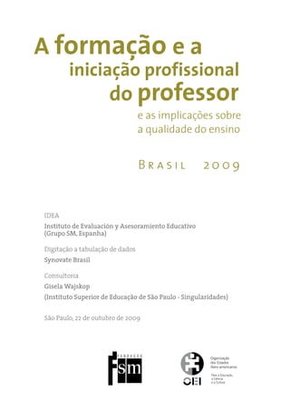 A formação e a
        iniciação profissional
                     do professor
                                 e as implicações sobre
                                 a qualidade do ensino


                                 Brasil              2009


idea
Instituto de Evaluación y Asesoramiento Educativo
(Grupo SM, Espanha)

digitação a tabulação de dados
Synovate Brasil

Consultoria
Gisela Wajskop
(Instituto Superior de Educação de São Paulo - Singularidades)


São Paulo, 22 de outubro de 2009
 