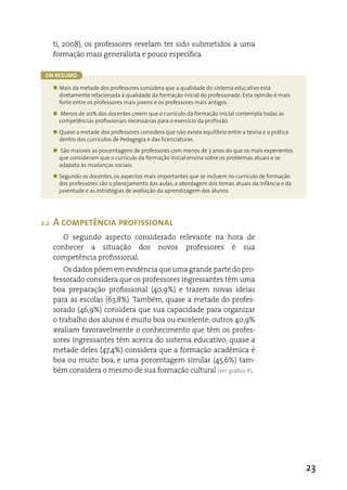 ti, 2008), os professores revelam ter sido submetidos a uma
      formação mais generalista e pouco específica.

 Em rEsumo

      „ Mais da metade dos professores considera que a qualidade do sistema educativo está
        diretamente relacionada à qualidade da formação inicial do professorado. Esta opinião é mais
        forte entre os professores mais jovens e os professores mais antigos.
      „ Menos de 20% dos docentes creem que o currículo da formação inicial contempla todas as
        competências profissionais necessárias para o exercício da profissão.
      „ Quase a metade dos professores considera que não existe equilíbrio entre a teoria e a prática
        dentro dos currículos de Pedagogia e das licenciaturas.
      „ São maiores as porcentagens de professores com menos de 3 anos do que os mais experientes
        que consideram que o currículo da formação inicial ensina sobre os problemas atuais e se
        adapata às mudanças sociais.
      „ Segundo os docentes, os aspectos mais importantes que se incluem no currículo de formação
        dos professores são o planejamento das aulas, a abordagem dos temas atuais da infância e da
        juventude e as estratégias de avaliação da aprendizagem dos alunos.




2.2   A competência profissional
         O segundo aspecto considerado relevante na hora de
      conhecer a situação dos novos professores é sua
      competência profissional.
          Os dados põem em evidência que uma grande parte do pro-
      fessorado considera que os professores ingressantes têm uma
      boa preparação profissional (40,9%) e trazem novas ideias
      para as escolas (63,8%). Também, quase a metade do profes-
      sorado (46,9%) considera que sua capacidade para organizar
      o trabalho dos alunos é muito boa ou excelente; outros 40,9%
      avaliam favoravelmente o conhecimento que têm os profes-
      sores ingressantes têm acerca do sistema educativo; quase a
      metade deles (47,4%) considera que a formação acadêmica é
      boa ou muito boa, e uma porcentagem similar (45,6%) tam-
      bém considera o mesmo de sua formação cultural (ver gráfico 8).




                                                                                                        23
 