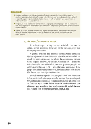 Em rEsumo

       „ 8,9% dos professores consideram que os professores ingressantes trazem ideias novas às
         escolas, e quase a metade deles afirma que estes têm uma boa formação acadêmica e cultural
         e capacidade para organizar o trabalho dos alunos. E 20,1% consideram que desconhecem o
         sistema educativo e seus problemas.
       „ Em geral, os novos professores valorizam mais a si próprios em comparação com os professores
         com maior experiência docente no que se refere à sua competência profissional, revelando menor
         capacidade crítica.
       „ Apenas 26,6% dos docentes pensa que os ingressantes são menos preparados que os antigos,
         sendo os docentes com mais de 20 anos de docência os que apoiam esta afirmação em
         maior número.



                      2.3   As relações com os pares
                               as relações que os ingressantes estabelecem nas es-
                            colas é outro aspecto a levar em conta para conhecer sua
                            situação profissional.
                               a grande maioria dos docentes entrevistados considera
                            que os ingressantes mantêm uma boa relação, muito boa ou
                            excelente com o resto dos membros da comunidade escolar.
                            Como se pode observar, na tabela 1, menos de 8% — exceto no
                            caso da relação com as famílias, item em que essa posição ne-
                            gativa aumenta para 11,5% — acreditam que as relações deste
                            grupo com o resto dos professores, com os alunos e com a dire-
                            ção das escolas são regulares ou ruins.
                                Também neste aspecto, são os ingressantes com menos de
                            três anos de docência os que se valorizam de forma mais posi-
                            tiva, sobretudo no caso das relações com alunos (78,9%) e com
                            as famílias (65%). Esses dados reiteram outros estudos que
                            afirmam que a maioria dos professores está satisfeita com
                            sua relação com os alunos (Campos, 2008, p. 60).




30
 
