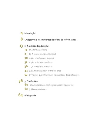 4   Introdução

 8   1. Objetivos e instrumentos de coleta de informações

13   2. A opinião dos docentes
     14   2.1 A formação inicial
     23   2.2 A competência profissional
     30   2.3 As relações com os pares
     32   2.4 As atitudes e os valores
     36   2.5 A integração às escolas
     43   2.6 A recordação dos primeiros anos
     52   2.7 Fatores que influenciam na qualidade dos professores

56   3. Conclusões
     60    3.1 A iniciação dos professores na carreira docente
     62   3.2 Recomendações

64   Bibliografia
 