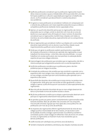 „ 63,8% dos professores consideram que os professores ingressantes trazem
       ideias novas às escolas e quase a metade deles afirma que estes têm uma boa
       formação acadêmica e cultural e capacidade para organizar o trabalho dos
       alunos. 20,1% consideram que desconhecem o sistema educativo e
       seus problemas.
     „ Em geral, os novos professores se consideram melhores em comparação com
       o restante dos professores com maior experiência docente no que se refere à
       competência profissional, revelando menor capacidade crítica.
     „ Apenas um quarto dos docentes pensa que os ingressantes são menos
       preparados que os antigos, sendo os docentes com mais de 20 anos de
       docência os que apoiam esta afirmação em maior número. Os docentes
       consideram que os ingressantes mantêm boas relações com todos os
       membros da comunidade educativa, especialmente com os companheiros
       de profissão.
     „ São os ingressantes que consideram melhor sua relação com a comunidade
       educativa, especialmente com os alunos e suas famílias, relação a qual,
       majoritariamente, qualificam como muito boa ou excelente.
     „ Ainda que, em geral, os professores avaliem positivamente a capacidade
       de inovação, entusiasmo e interesse por aprender dos ingressantes, os que
       trabalham há menos tempo – entre três a dez anos de profissão – e os que
       trabalham em escolas particulares são mais positivos na valoração destes
       aspectos do que seus colegas veteranos.
     „ A porcentagem dos professores que considera que os ingressantes não têm a
       mesma vocação que antigamente aumenta com os anos de experiência.
     „ 62,6% dos professores considera que os professores jovens não têm
       problemas para se integrar às escolas.
     „ A metade dos professores não acredita que seja resistente a aprender com a
       experiência dos mais antigos, mas a terça parte dos ingressantes, assim como
       os mais antigos, considera que tem certa resistência para aprender com a
       experiência dos outros.
     „ Quase 80% dos docentes não acredita que se exija menos e se proteja mais
       os ingressantes. 60% opina que nas escolas se trata igualmente a novos e
       antigos, e apenas 22,6% afirma que em sua escola se cuida especialmente dos
       ingressantes.
     „ Mais de 50% dos docentes discordam de que os mais antigos deveriam ter
       bônus e prioridade na hora de escolher escolas e classes.
     „ 86,5% dos professores acredita que as etapas supervisionadas deveriam servir
       para que os ingressantes observassem boas práticas docentes.
     „ As opiniões quanto aos jovens serem constantemente supervisionados estão
       bastante divididas. Mais de 25% deles não concorda com isso, enquanto
       mais de 40% concorda. O grupo que mais apoio deu a essa prática foi o de
       professores com mais de 30 anos de profissão.
     „ As respostas dos ingressantes diferem significativamente do resto de seus
       colegas quanto à necessidade de ter dois tutores, um da escola e outro
       da faculdade, durante o estágio supervisionado. Essa diferença também é
       constatada quanto a fazer estágio em diferentes níveis de ensino. Em ambos
       os casos, os ingressantes se mostram muito mais resistentes que os
       demais professores.
     „ 70,8% recorda com satisfação seus primeiros anos de docência.
     „ Também é bastante satisfatória a lembrança das relações mantidas durante

58
 