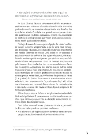 A educação é o campo de batalha sobre o qual os
    conflitos mais significativos ocorreram no século XX.
              Clarence J. Karier, apud David Hutchon. Educação Ecológica, 2000.


        as duas últimas décadas têm testemunhado enormes in-
    vestimentos em reformas educacionais no Brasil e em várias
    partes do mundo, de maneira a fazer frente aos desafios das
    sociedades atuais. Constatam-se grandes avanços na expan-
    são quantitativa em todos os níveis de ensino e na elaboração
    de políticas e ações públicas que visam a uma educação equi-
    tativa e com qualidade para todos.
        No bojo dessas reformas, a promulgação da ldben1 no Bra-
    sil trouxe, também, a legitimação legal de uma nova concep-
    ção de escola e educação, introduzindo mudanças importantes
    em nossos sistemas de ensino. Uma delas foi ter colocado a
    escola no centro do debate e das ações educativas, desmisti-
    ficando teorias e práticas vigentes que vinham responsabili-
    zando fatores extraescolares como os maiores responsáveis
    pelo fracasso dos estudantes, tais como a condição das famí-
    lias e a origem sociocultural dos alunos, dentre outros. Outra
    mudança, uma das mais importantes, foi estabelecer a exigên-
    cia de formação de todos os professores do ensino básico no
    nível superior. antes disso, os professores das primeiras séries
    (1ª a 4ª série) do ensino Fundamental eram formados em ní-
    vel médio, nos cursos normais. Os professores de 5ª a 8ª séries
    eram formados em cursos de licenciaturas de curta duração,
    e nas creches, então, não havia nenhum tipo de exigência de
    formação qualificada.
       além disso, a ldben definiu a ampliação da escolaridade
    básica obrigatória de 8 para 9 anos e institucionalizou as cre-
    ches e pré-escolas, promovendo a educação infantil como pri-
    meira etapa da educação básica.
       Com todas essas reformas, podem-se constatar, por meio
    de diversos balanços deste processo, mudanças:
     y Nas estruturas de organização dos sistemas de ensino que
       propiciam estilos diversificados de administração;




1   Lei de Diretrizes e Bases da Educação Nacional, promulgada em dezembro de 1996.

                                                                                      5
 