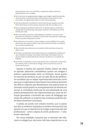 esses primeiros anos com as famílias, a direção da escola, os alunos e
  especialmente com os colegas.
„ 65,1% sentiram-se apoiados pelos colegas, porcentagem significativamente
  mais alta entre os professores das escolas públicas do que entre os das
  particulares. Os ingressantes dizem se sentir menos apoiados.
„ 25% dos professores manifesta ser conscientes de que naqueles anos lhes
  foram destinadas as piores classes, enquanto 50% não considera assim.
„ Quase metade dos professores afirma ter se sentido segura e confiante, e
  57,95% deles discorda de que a formação recebida na faculdade não tenha
  servido para nada.
„ Mais da metade comprovou a dificuldade em trabalhar no ensino, e 25%
  pensaram em abandonar a profissão. 72,6% ainda não perderam a ilusão que
  tinham quando começaram a ensinar.
„ Os professores mais jovens, os mais antigos e os que trabalham em escolas
  particulares são os que acreditam que os primeiros anos foram os melhores
  de sua carreira profissional.
„ Mais de 90% dos professores se considera melhor professor do que há
  alguns anos.
„ Os fatores considerados mais importantes para a qualidade dos professores
  são o trabalho em equipe, a formação continuada, a formação inicial, ter
  oportunidades de desenvolvimento cultural e de leitura e as condições de
  trabalho.
„ Os fatores considerados menos importantes são os referentes à supervisão
  do trabalho, tanto no período de estágio como nos primeiros anos da
  carreira profissional.

    Quanto à maioria dos aspectos citados, saltam aos olhos
as opiniões altamente contraditórias quanto aos estágios e
práticas supervisionadas, tanto na formação inicial quanto
no exercício da docência. Se, por um lado, 86,5% dos professo-
res acreditam que as etapas supervisionadas deveriam servir
para que os ingressantes observassem boas práticas docentes,
são altas as respostas que desvalorizam essa prática tanto na
formação inicial quanto no acompanhamento do docente em
serviço. a contradição revela que há uma idealização de uma
prática provavelmente não experimentada por causa da for-
mação generalista e tecnicista dos cursos de Pedagogia que
ainda não sofreram os impactos das mudanças propostas pe-
las Novas diretrizes Curriculares.
   É sabido, de acordo com estudos recentes, que os países
que têm as melhores avaliações no âmbito internacional são
aqueles em que a experiência de estágio supervisionado dos
profissionais – antes e depois de serem professores – é alta-
mente valorizada.
    em nossa realidade, é possível que os docentes não valo-
rizem os estágios por não terem tido boas experiências ou as
                                                                              59
 