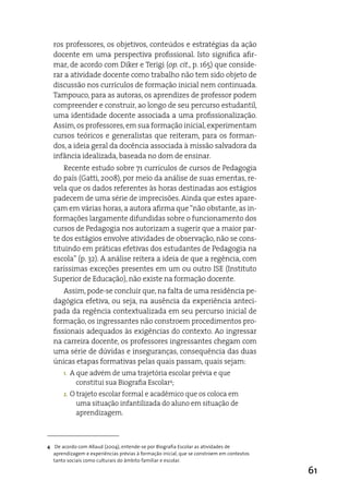 ros professores, os objetivos, conteúdos e estratégias da ação
  docente em uma perspectiva profissional. isto significa afir-
  mar, de acordo com diker e Terigi (op. cit., p. 165) que conside-
  rar a atividade docente como trabalho não tem sido objeto de
  discussão nos currículos de formação inicial nem continuada.
  Tampouco, para as autoras, os aprendizes de professor podem
  compreender e construir, ao longo de seu percurso estudantil,
  uma identidade docente associada a uma profissionalização.
  assim, os professores, em sua formação inicial, experimentam
  cursos teóricos e generalistas que reiteram, para os forman-
  dos, a ideia geral da docência associada à missão salvadora da
  infância idealizada, baseada no dom de ensinar.
      Recente estudo sobre 71 currículos de cursos de Pedagogia
  do país (Gatti, 2008), por meio da análise de suas ementas, re-
  vela que os dados referentes às horas destinadas aos estágios
  padecem de uma série de imprecisões. ainda que estes apare-
  çam em várias horas, a autora afirma que “não obstante, as in-
  formações largamente difundidas sobre o funcionamento dos
  cursos de Pedagogia nos autorizam a sugerir que a maior par-
  te dos estágios envolve atividades de observação, não se cons-
  tituindo em práticas efetivas dos estudantes de Pedagogia na
  escola” (p. 32). a análise reitera a ideia de que a regência, com
  raríssimas exceções presentes em um ou outro iSe (instituto
  Superior de educação), não existe na formação docente.
      assim, pode-se concluir que, na falta de uma residência pe-
  dagógica efetiva, ou seja, na ausência da experiência anteci-
  pada da regência contextualizada em seu percurso inicial de
  formação, os ingressantes não constroem procedimentos pro-
  fissionais adequados às exigências do contexto. ao ingressar
  na carreira docente, os professores ingressantes chegam com
  uma série de dúvidas e inseguranças, consequência das duas
  únicas etapas formativas pelas quais passam, quais sejam:
       1.   a que advém de uma trajetória escolar prévia e que
              constitui sua Biografia escolar4;
       2.   O trajeto escolar formal e acadêmico que os coloca em
              uma situação infantilizada do aluno em situação de
              aprendizagem.



4 De acordo com Allaud (2004), entende-se por Biografia Escolar as atividades de
  aprendizagem e experiências prévias à formação inicial, que se constroem em contextos
  tanto sociais como culturais do âmbito familiar e escolar.

                                                                                          61
 