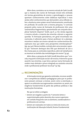 além disso, constatou-se no mesmo estudo de Gatti (2008)
           que a maioria dos cursos de formação inicial está centrada
           em teorias generalistas de ensino e aprendizagem, e poucos
           apontam conhecimentos sobre didáticas específicas e mais
           ainda sobre conhecimentos que demandem uma reflexão so-
           bre a docência como práxis social historicamente constituída
           em profissão. de acordo com a mesma pesquisa, “o currículo
           proposto pelos cursos de formação de professores têm uma
           característica fragmentária, apresentando um conjunto disci-
           plinar bastante disperso” (Gatti, op.cit., p. 67). ainda segundo
           o mesmo estudo, a maioria das ementas colocam a seguinte
           questão: “a formação panorâmica, em geral encontrada nos
           currículos, é suficiente para o futuro professor vir a planejar,
           ministrar e avaliar um ensino calcado em conhecimentos dis-
           ciplinares mas que adote uma perspectiva interdisciplinar?”
           (pp. 39 e 40). Nessa medida, o estudo abre uma exceção e apon-
           ta que “merecem destaque dois iSes que destinam de 720 a
           800 horas para os conteúdos específicos, além de trabalharem
           os mesmos no âmbito das metodologias de ensino” (p.39).
              além disso, a pesquisa de Gatti (2008) descobriu que “a es-
           cola, enquanto instituição social e de ensino, é elemento quase
           ausente nas ementas, o que leva a pensar numa formação de
           caráter mais abstrato e pouco integrado ao contexto concreto
           onde o profissional-professor vai atuar” (p. 69).


     3.2   RECOMENDAÇÕEs
              a formação inicial que garanta conteúdos, recursos analíti-
           cos e competências didático-pedagógicas para que os profes-
           sores possam começar a ensinar, assim como a orientação, o
           apoio e os estímulos aos ingressantes convertem-se, assim, em
           exigência fundamental da parte das políticas públicas e das
           instituições formativas.

              No que se refere a estágios:
            y devem ser exigidos a partir do 1º semestre letivo e
              supervisionados pelos docentes dos cursos superiores
              em contato frequente com os diretores, coordenadores e
              professores em serviço;
            y devem ser realizados em todos os níveis de ensino, em
              instituições de educação infantil, ensino Fundamental

62
 