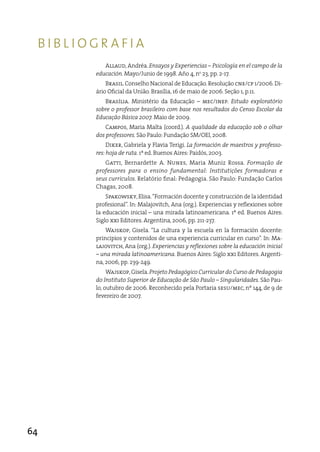 BIBLIOGRAFIA
          Allaud, andréa. Ensayos y Experiencias – Psicología en el campo de la
       educación. Mayo/Junio de 1998. año 4, no 23, pp. 2-17.
           Brasil. Conselho Nacional de educação. Resolução cne/cp 1/2006. di-
       ário Oficial da União. Brasília, 16 de maio de 2006. Seção 1, p.11.
          Brasília. Ministério da educação – mec/inep. Estudo exploratório
       sobre o professor brasileiro com base nos resultados do Censo Escolar da
       Educação Básica 2007. Maio de 2009.
           Campos, Maria Malta (coord.). A qualidade da educação sob o olhar
       dos professores. São Paulo: Fundação SM/Oei, 2008.
            Diker, Gabriela y Flavia Terigi. La formación de maestros y professo-
       res: hoja de ruta. 1ª ed. Buenos aires: Paidós, 2003.
          Gatti, Bernardette a. Nunes, Maria Muniz Rossa. Formação de
       professores para o ensino fundamental: Institutições formadoras e
       seus currículos. Relatório final: Pedagogia. São Paulo: Fundação Carlos
       Chagas, 2008.
           Spakowsky, elisa. “Formación docente y construcción de la identidad
       profesional”. in: Malajovitch, ana (org.). experiencias y reflexiones sobre
       la educación inicial – una mirada latinoamericana. 1ª ed. Buenos aires:
       Siglo xxi editores. argentina, 2006, pp. 211-237.
           Wajskop, Gisela. “La cultura y la escuela en la formación docente:
       principios y contenidos de una experiencia curricular en curso”. in: Ma-
       lajovitch, ana (org.). Experiencias y reflexiones sobre la educación inicial
       – una mirada latinoamericana. Buenos aires: Siglo xxi editores. argenti-
       na, 2006, pp. 239-249.
            Wajskop, Gisela. Projeto Pedagógico Curricular do Curso de Pedagogia
       do Instituto Superior de Educação de São Paulo – Singularidades. São Pau-
       lo, outubro de 2006. Reconhecido pela Portaria sesu/mec, nº 144, de 9 de
       fevereiro de 2007.




64
 