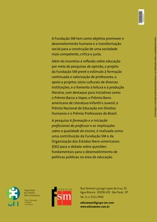 4200000162701
A Fundação SM tem como objetivo promover o




                                                                           A formação e a iniciação profissional do professor e as implicações sobre a qualidade do ensino
desenvolvimento humano e a transformação
social para a construção de uma sociedade
mais competente, crítica e justa.
Além do incentivo à reflexão sobre educação
por meio de pesquisas de opinião, o projeto
da Fundação SM prevê o estímulo à formação
continuada e valorização de professores, o
apoio a projetos sócio-culturais de diversas
instituições, e o fomento à leitura e à produção
literária, com destaque para iniciativas como
o Prêmio Barco a Vapor, o Prêmio Ibero-
americano de Literatura Infantil e Juvenil, o
Prêmio Nacional de Educação em Direitos
Humanos e o Prêmio Professores do Brasil.
A pesquisa A formação e a iniciação
profissional do professor e as implicações
sobre a qualidade do ensino, é realizada como
uma contribuição da Fundação SM e da
Organização dos Estados Ibero-americanos
(OEI) para o debate sobre questões
fundamentais para o desenvolvimento de
políticas públicas na área de educação.




                   Rua Tenente Lycurgo Lopes da Cruz, 55
                   Água Branca 05036-120 São Paulo SP
                   Tel. 55 11 2111-7400
                   edicoessm@grupo-sm.com
                   www.edicoessm.com.br
 