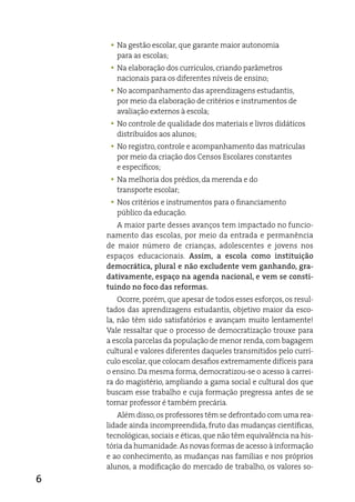 y Na gestão escolar, que garante maior autonomia
       para as escolas;
     y Na elaboração dos currículos, criando parâmetros
       nacionais para os diferentes níveis de ensino;
     y No acompanhamento das aprendizagens estudantis,
       por meio da elaboração de critérios e instrumentos de
       avaliação externos à escola;
     y No controle de qualidade dos materiais e livros didáticos
       distribuídos aos alunos;
     y No registro, controle e acompanhamento das matrículas
       por meio da criação dos Censos escolares constantes
       e específicos;
     y Na melhoria dos prédios, da merenda e do
       transporte escolar;
     y Nos critérios e instrumentos para o financiamento
       público da educação.
       a maior parte desses avanços tem impactado no funcio-
    namento das escolas, por meio da entrada e permanência
    de maior número de crianças, adolescentes e jovens nos
    espaços educacionais. Assim, a escola como instituição
    democrática, plural e não excludente vem ganhando, gra-
    dativamente, espaço na agenda nacional, e vem se consti-
    tuindo no foco das reformas.
        Ocorre, porém, que apesar de todos esses esforços, os resul-
    tados das aprendizagens estudantis, objetivo maior da esco-
    la, não têm sido satisfatórios e avançam muito lentamente!
    Vale ressaltar que o processo de democratização trouxe para
    a escola parcelas da população de menor renda, com bagagem
    cultural e valores diferentes daqueles transmitidos pelo currí-
    culo escolar, que colocam desafios extremamente difíceis para
    o ensino. da mesma forma, democratizou-se o acesso à carrei-
    ra do magistério, ampliando a gama social e cultural dos que
    buscam esse trabalho e cuja formação pregressa antes de se
    tornar professor é também precária.
       além disso, os professores têm se defrontado com uma rea-
    lidade ainda incompreendida, fruto das mudanças científicas,
    tecnológicas, sociais e éticas, que não têm equivalência na his-
    tória da humanidade. as novas formas de acesso à informação
    e ao conhecimento, as mudanças nas famílias e nos próprios
    alunos, a modificação do mercado de trabalho, os valores so-
6
 