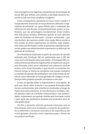 ciais emergentes, são algumas características da sociedade do
século XXi que afetam, sem dúvida, a atividade docente, tor-
nando-a cada vez mais complexa e exigente!
   Como consequência, questiona-se mais e mais o papel e a
função docente, buscando-se nos professores, diretores e espe-
cialistas da educação um apoio efetivo para a realização das
reformas em sala de aula. Contraditoriamente, porém, os pro-
fessores, que são personagens fundamentais desse cenário,
têm sido pouco ouvidos, sobretudo quanto às suas opiniões
sobre as condições de formação – inicial e continuada – que
eles recebem de maneira a poder virar o jogo. Menos ainda se
tem ouvido os novos ingressantes na carreira, cujas impres-
sões sobre sua formação e sobre as primeiras experiências do-
centes podem ser extremamente importantes na definição de
políticas de mudanças.
   Os comentários elaborados a partir da consulta de opinião
realizada pela Fundação SM em colaboração com a Oei são
mais uma contribuição para esse debate. a Fundação SM con-
sultou diversos professores ingressantes a respeito de sua pró-
pria formação, sobre como valorizam seus primeiros anos de
ensino, como foram formados, o que evocam e necessitam. ao
mesmo tempo, se tratou de completar esse quadro mediante
a consulta da opinião dos professores com mais tempo de do-
cência: como valorizam as novas gerações de colegas e as lem-
branças deles próprios quando começaram a dar aula.
   O foco na opinião sobre os ingressantes é uma aposta de
que suas ideias sobre a escola e sua própria formação estão
menos contaminadas pela resistência construída ao longo de
vários anos pelos veteranos. a consulta buscou, também, cole-
tar opiniões sobre as condições institucionais e nas universi-
dades, responsáveis em grande medida pela formação inicial
e pelo apoio aos professores durante seus primeiros anos de
vida profissional.
   Por fim, o presente relatório pretende estimular, com os
comentários sobre seus resultados, o conjunto dos professo-
res a refletirem e tomarem consciência da importância das
novas gerações docentes como esperança para o futuro de
sua própria profissão.




                                                                  7
 