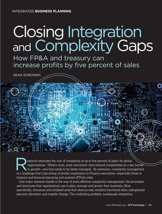 www.AFPonline.org AFP Exchange I 49
INTEGRATED BUSINESS PLANNING
How FP&A and treasury can
increase profits by five percent of sales
DEAN SORENSEN
ClosingIntegration
and ComplexityGaps
Research estimates the cost of complexity at up to five percent of sales1
for global
organizations. What’s more, most executives2
view internal complexities as a key barrier
to growth—one that needs to be better managed. By extension, complexity management
is a challenge that’s becoming of similar importance to Finance executives—especially those in
treasury and financial planning and analysis (FP&A) roles.
One major obstacle stands in the way of more effective complexity management: the processes
and structures that organizations use to plan, manage and govern their business. More
specifically, immature and outdated ones that obscure risk, reinforce functional silos, suboptimize
resource allocation and impede change. The underlying problem: inadequate integration.
 