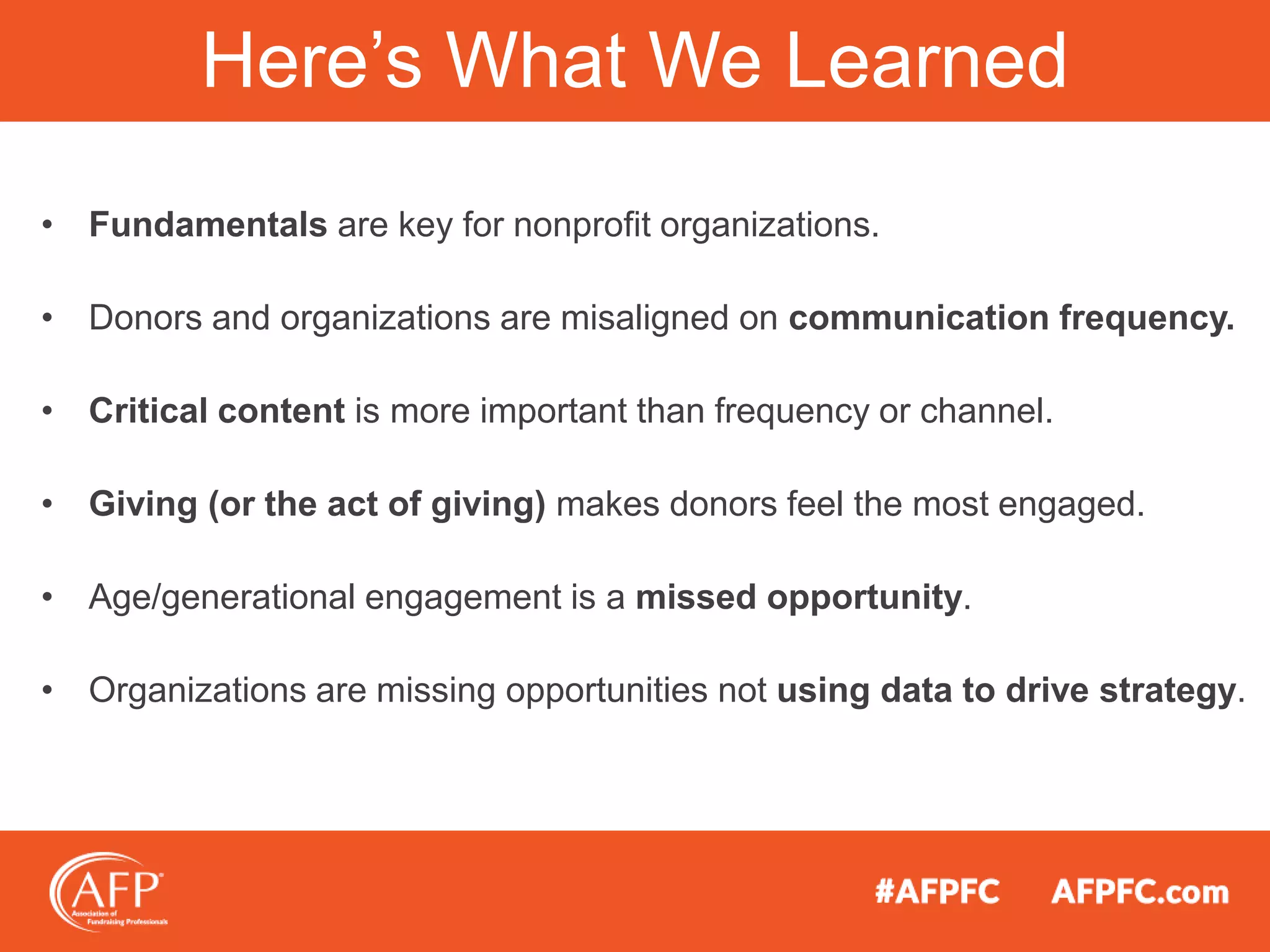 • Fundamentals are key for nonprofit organizations.
• Donors and organizations are misaligned on communication frequency.
• Critical content is more important than frequency or channel.
• Giving (or the act of giving) makes donors feel the most engaged.
• Age/generational engagement is a missed opportunity.
• Organizations are missing opportunities not using data to drive strategy.
Here’s What We Learned
 
