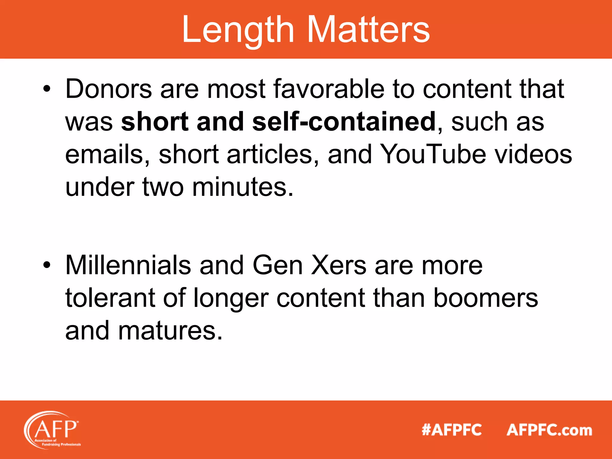 • Donors are most favorable to content that
was short and self-contained, such as
emails, short articles, and YouTube videos
under two minutes.
• Millennials and Gen Xers are more
tolerant of longer content than boomers
and matures.
Length Matters
 