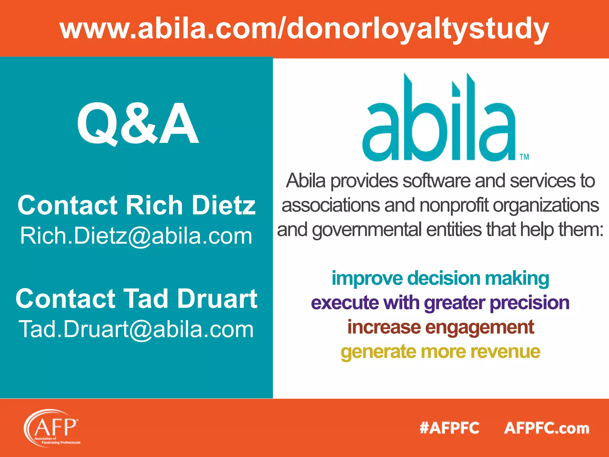 www.abila.com/donorloyaltystudy
Abila provides software and services to
associations and nonprofit organizations
and governmental entities that help them:
improve decision making
execute withgreater precision
increase engagement
generate more revenue
Q&A
Contact Rich Dietz
Rich.Dietz@abila.com
Contact Tad Druart
Tad.Druart@abila.com
 