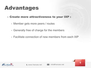 Advantages
- Create more attractiveness to your IXP :
- Member gets more peers / routes
- Generally free of charge for the members
- Facilitate connection of new members from each IXP
6
 