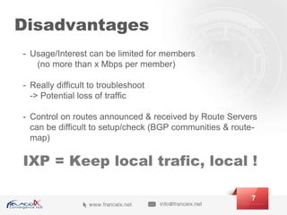 Disadvantages
- Usage/Interest can be limited for members
(no more than x Mbps per member)
- Really difficult to troubleshoot
-> Potential loss of traffic
- Control on routes announced & received by Route Servers
can be difficult to setup/check (BGP communities & route-
map)
7
IXP = Keep local trafic, local !
 