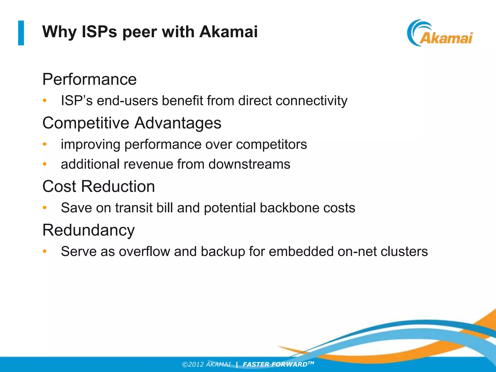 ©2012 AKAMAI | FASTER FORWARDTM
Why ISPs peer with Akamai
Performance
• ISP’s end-users benefit from direct connectivity
Competitive Advantages
• improving performance over competitors
• additional revenue from downstreams
Cost Reduction
• Save on transit bill and potential backbone costs
Redundancy
• Serve as overflow and backup for embedded on-net clusters
 