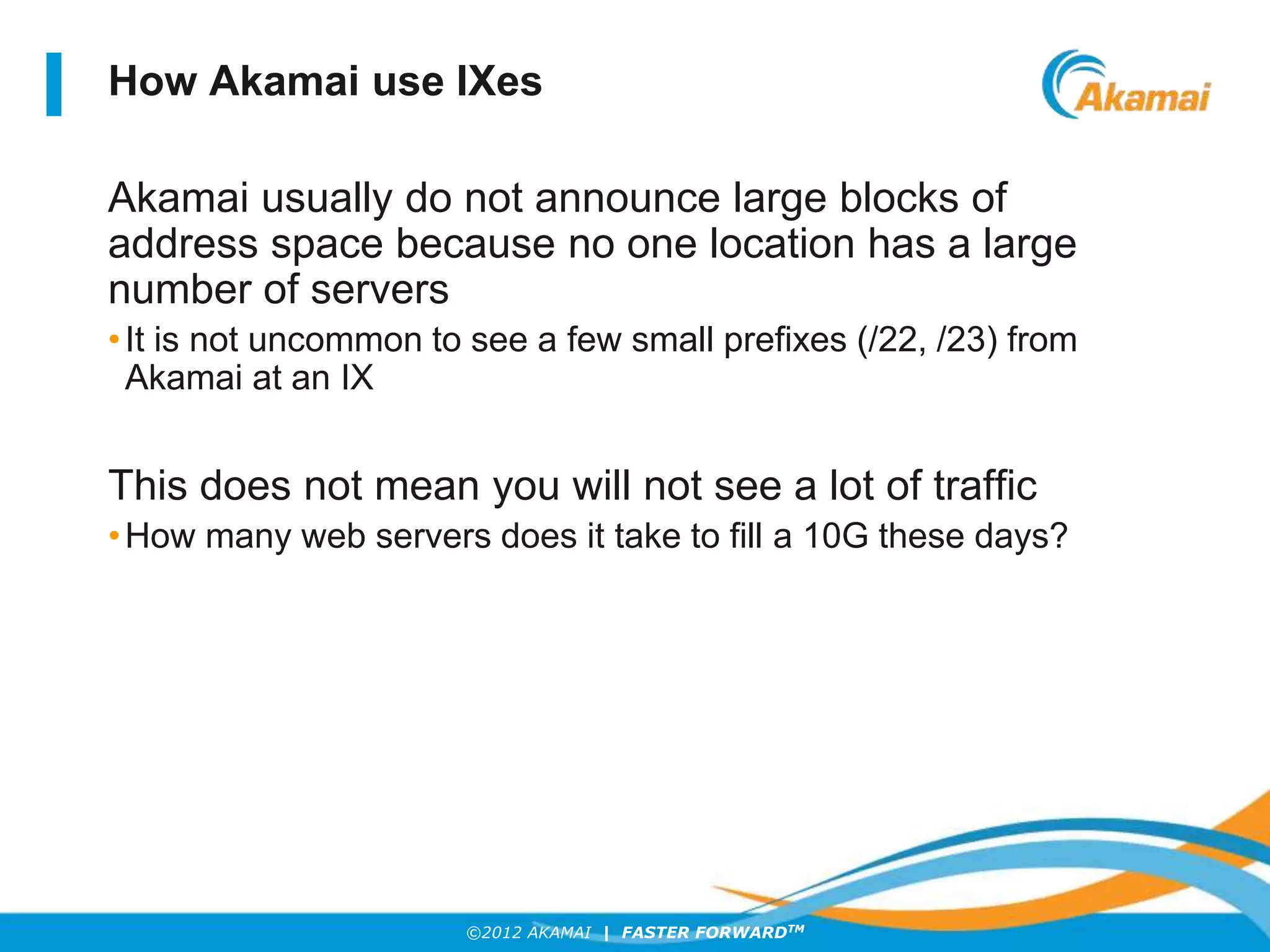 ©2012 AKAMAI | FASTER FORWARDTM
How Akamai use IXes
Akamai usually do not announce large blocks of
address space because no one location has a large
number of servers
•It is not uncommon to see a few small prefixes (/22, /23) from
Akamai at an IX
This does not mean you will not see a lot of traffic
•How many web servers does it take to fill a 10G these days?
 