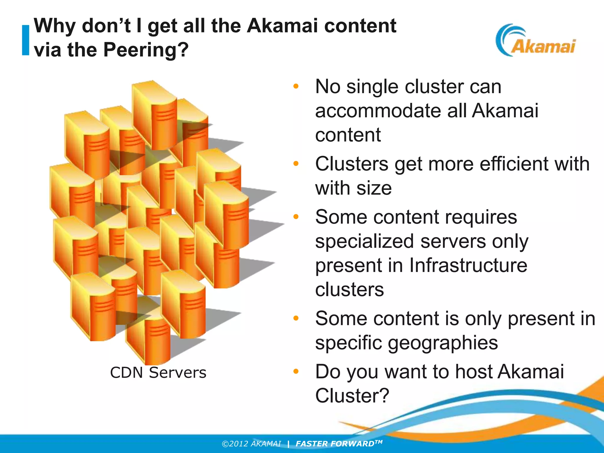 ©2012 AKAMAI | FASTER FORWARDTM
Why don’t I get all the Akamai content
via the Peering?
• No single cluster can
accommodate all Akamai
content
• Clusters get more efficient with
with size
• Some content requires
specialized servers only
present in Infrastructure
clusters
• Some content is only present in
specific geographies
• Do you want to host Akamai
Cluster?
CDN Servers
 