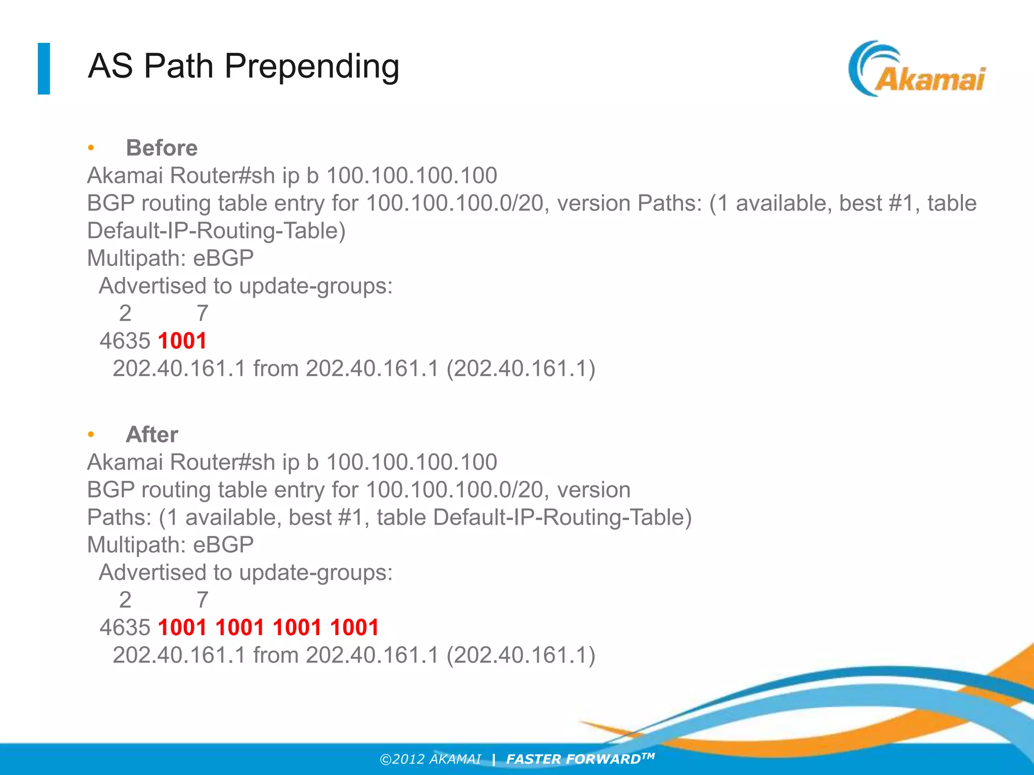 ©2012 AKAMAI | FASTER FORWARDTM
AS Path Prepending
• Before
Akamai Router#sh ip b 100.100.100.100
BGP routing table entry for 100.100.100.0/20, version Paths: (1 available, best #1, table
Default-IP-Routing-Table)
Multipath: eBGP
Advertised to update-groups:
2 7
4635 1001
202.40.161.1 from 202.40.161.1 (202.40.161.1)
• After
Akamai Router#sh ip b 100.100.100.100
BGP routing table entry for 100.100.100.0/20, version
Paths: (1 available, best #1, table Default-IP-Routing-Table)
Multipath: eBGP
Advertised to update-groups:
2 7
4635 1001 1001 1001 1001
202.40.161.1 from 202.40.161.1 (202.40.161.1)
 