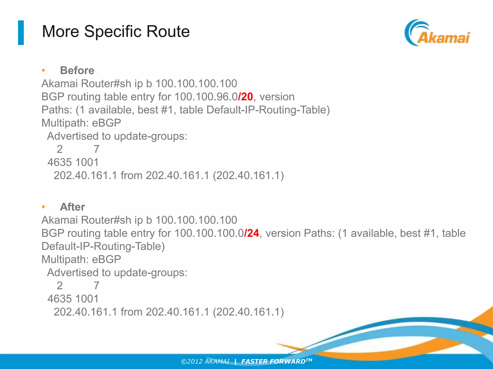 ©2012 AKAMAI | FASTER FORWARDTM
More Specific Route
• Before
Akamai Router#sh ip b 100.100.100.100
BGP routing table entry for 100.100.96.0/20, version
Paths: (1 available, best #1, table Default-IP-Routing-Table)
Multipath: eBGP
Advertised to update-groups:
2 7
4635 1001
202.40.161.1 from 202.40.161.1 (202.40.161.1)
• After
Akamai Router#sh ip b 100.100.100.100
BGP routing table entry for 100.100.100.0/24, version Paths: (1 available, best #1, table
Default-IP-Routing-Table)
Multipath: eBGP
Advertised to update-groups:
2 7
4635 1001
202.40.161.1 from 202.40.161.1 (202.40.161.1)
 
