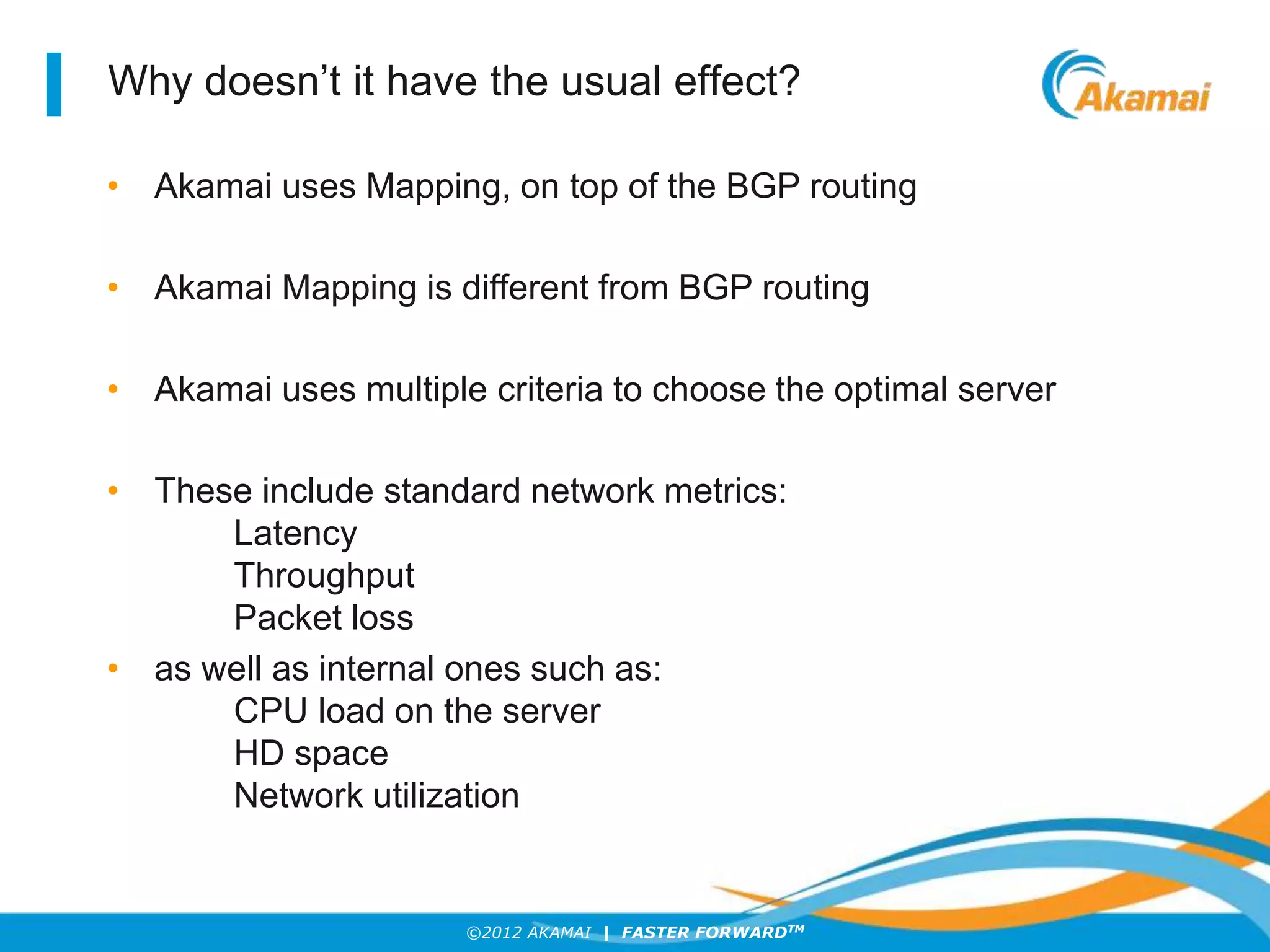 ©2012 AKAMAI | FASTER FORWARDTM
Why doesn’t it have the usual effect?
• Akamai uses Mapping, on top of the BGP routing
• Akamai Mapping is different from BGP routing
• Akamai uses multiple criteria to choose the optimal server
• These include standard network metrics:
Latency
Throughput
Packet loss
• as well as internal ones such as:
CPU load on the server
HD space
Network utilization
 