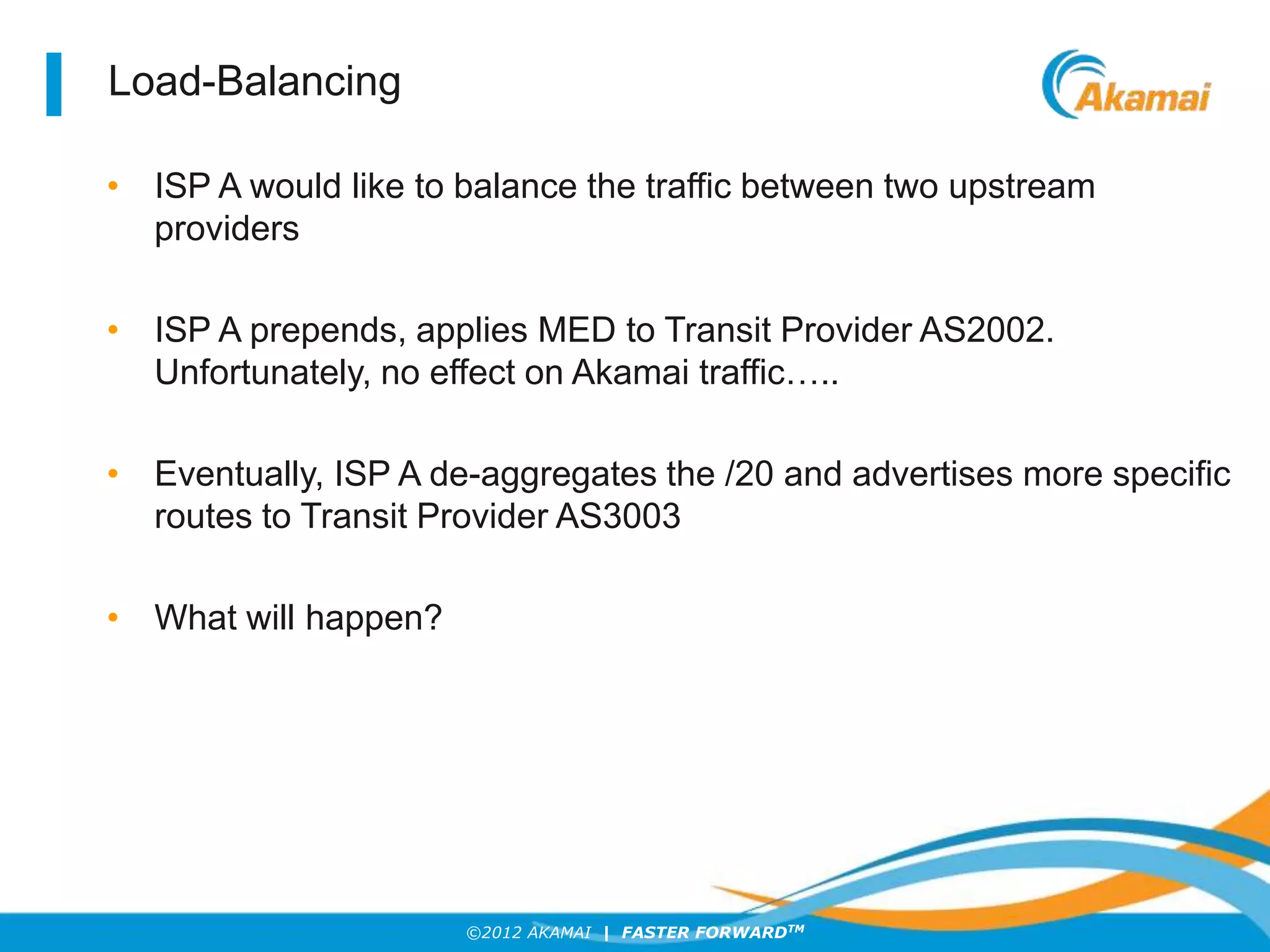 ©2012 AKAMAI | FASTER FORWARDTM
Load-Balancing
• ISP A would like to balance the traffic between two upstream
providers
• ISP A prepends, applies MED to Transit Provider AS2002.
Unfortunately, no effect on Akamai traffic…..
• Eventually, ISP A de-aggregates the /20 and advertises more specific
routes to Transit Provider AS3003
• What will happen?
 