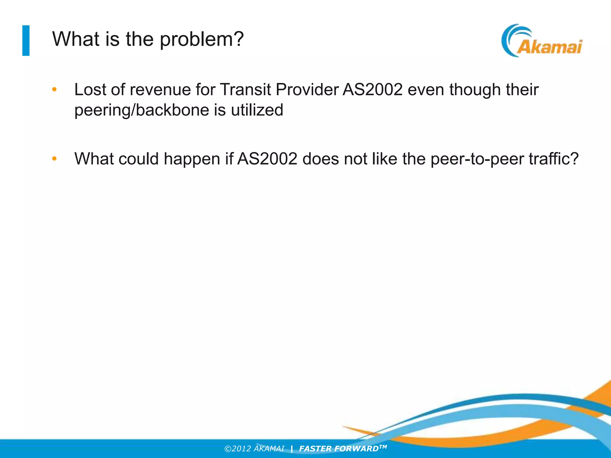 ©2012 AKAMAI | FASTER FORWARDTM
What is the problem?
• Lost of revenue for Transit Provider AS2002 even though their
peering/backbone is utilized
• What could happen if AS2002 does not like the peer-to-peer traffic?
 