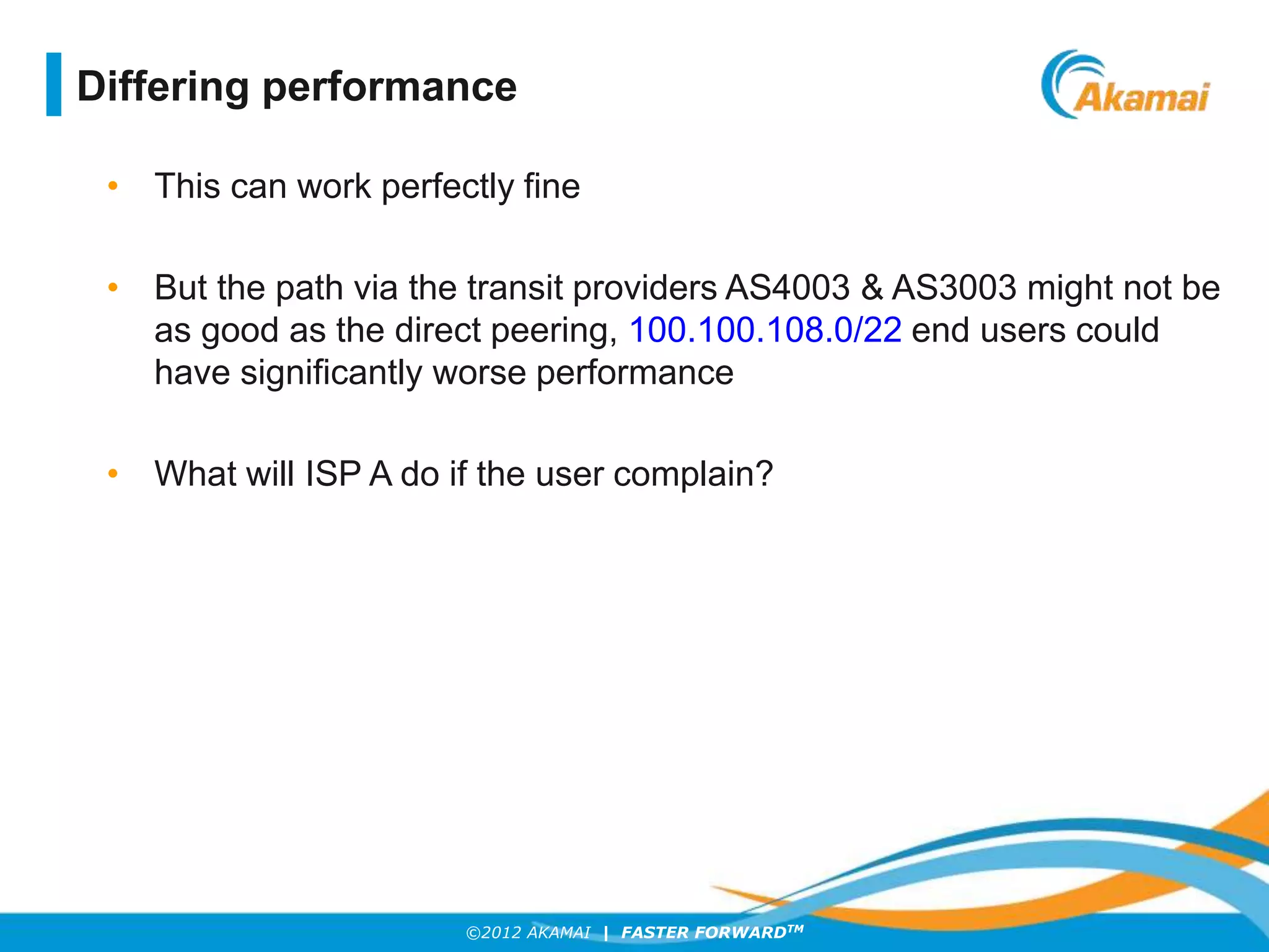 ©2012 AKAMAI | FASTER FORWARDTM
• This can work perfectly fine
• But the path via the transit providers AS4003 & AS3003 might not be
as good as the direct peering, 100.100.108.0/22 end users could
have significantly worse performance
• What will ISP A do if the user complain?
Differing performance
 