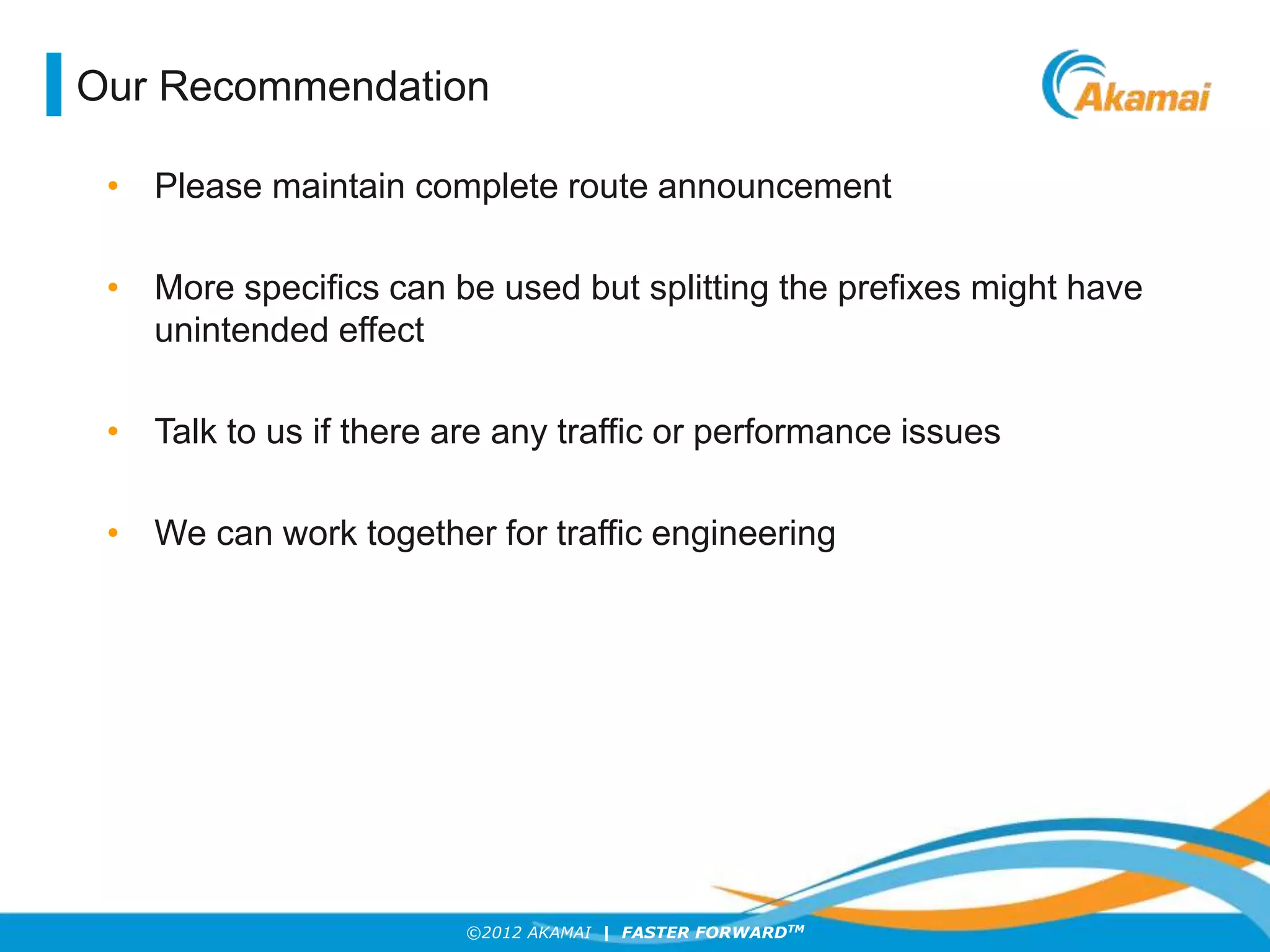 ©2012 AKAMAI | FASTER FORWARDTM
Our Recommendation
• Please maintain complete route announcement
• More specifics can be used but splitting the prefixes might have
unintended effect
• Talk to us if there are any traffic or performance issues
• We can work together for traffic engineering
 